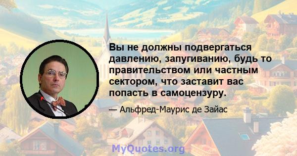 Вы не должны подвергаться давлению, запугиванию, будь то правительством или частным сектором, что заставит вас попасть в самоцензуру.