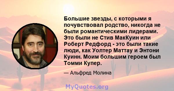 Большие звезды, с которыми я почувствовал родство, никогда не были романтическими лидерами. Это были не Стив МакКуин или Роберт Редфорд - это были такие люди, как Уолтер Маттау и Энтони Куинн. Моим большим героем был