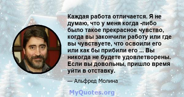 Каждая работа отличается. Я не думаю, что у меня когда -либо было такое прекрасное чувство, когда вы закончили работу или где вы чувствуете, что освоили его или как бы прибили его ... Вы никогда не будете удовлетворены. 