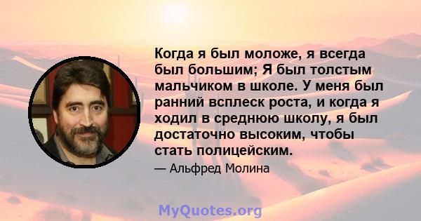 Когда я был моложе, я всегда был большим; Я был толстым мальчиком в школе. У меня был ранний всплеск роста, и когда я ходил в среднюю школу, я был достаточно высоким, чтобы стать полицейским.