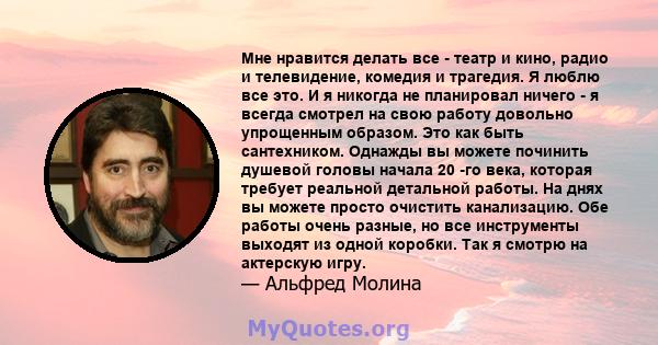 Мне нравится делать все - театр и кино, радио и телевидение, комедия и трагедия. Я люблю все это. И я никогда не планировал ничего - я всегда смотрел на свою работу довольно упрощенным образом. Это как быть сантехником. 