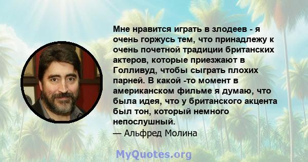 Мне нравится играть в злодеев - я очень горжусь тем, что принадлежу к очень почетной традиции британских актеров, которые приезжают в Голливуд, чтобы сыграть плохих парней. В какой -то момент в американском фильме я