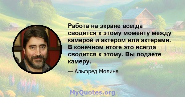 Работа на экране всегда сводится к этому моменту между камерой и актером или актерами. В конечном итоге это всегда сводится к этому. Вы подаете камеру.