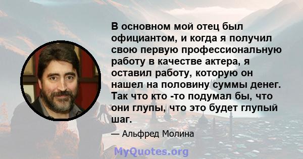 В основном мой отец был официантом, и когда я получил свою первую профессиональную работу в качестве актера, я оставил работу, которую он нашел на половину суммы денег. Так что кто -то подумал бы, что они глупы, что это 