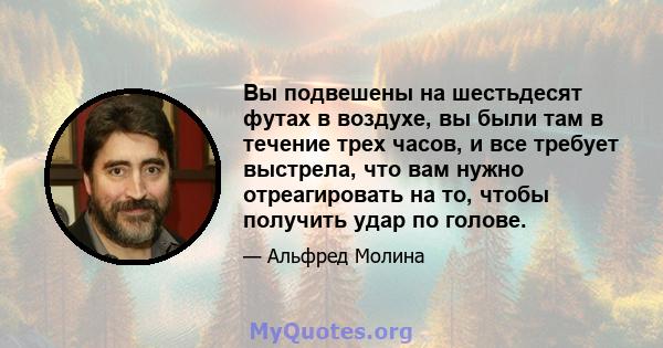 Вы подвешены на шестьдесят футах в воздухе, вы были там в течение трех часов, и все требует выстрела, что вам нужно отреагировать на то, чтобы получить удар по голове.