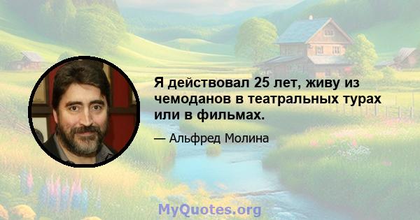 Я действовал 25 лет, живу из чемоданов в театральных турах или в фильмах.