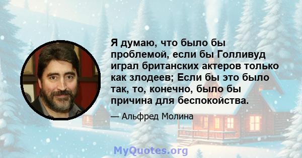 Я думаю, что было бы проблемой, если бы Голливуд играл британских актеров только как злодеев; Если бы это было так, то, конечно, было бы причина для беспокойства.