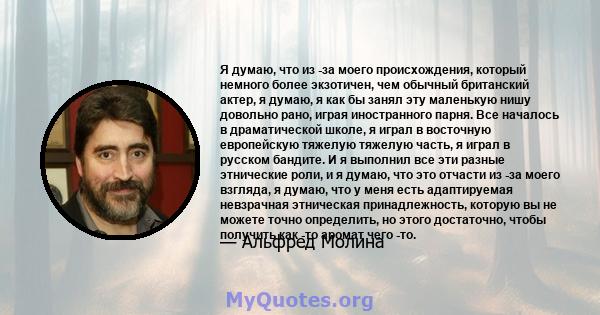 Я думаю, что из -за моего происхождения, который немного более экзотичен, чем обычный британский актер, я думаю, я как бы занял эту маленькую нишу довольно рано, играя иностранного парня. Все началось в драматической