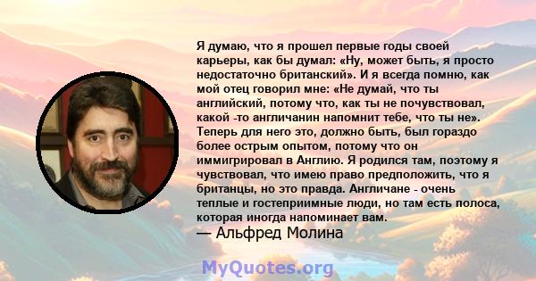 Я думаю, что я прошел первые годы своей карьеры, как бы думал: «Ну, может быть, я просто недостаточно британский». И я всегда помню, как мой отец говорил мне: «Не думай, что ты английский, потому что, как ты не