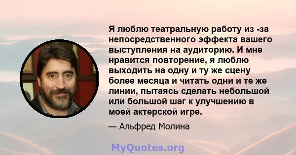 Я люблю театральную работу из -за непосредственного эффекта вашего выступления на аудиторию. И мне нравится повторение, я люблю выходить на одну и ту же сцену более месяца и читать одни и те же линии, пытаясь сделать