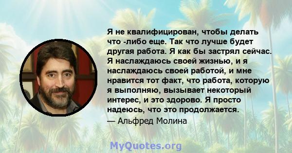 Я не квалифицирован, чтобы делать что -либо еще. Так что лучше будет другая работа. Я как бы застрял сейчас. Я наслаждаюсь своей жизнью, и я наслаждаюсь своей работой, и мне нравится тот факт, что работа, которую я