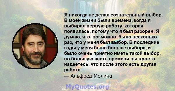 Я никогда не делал сознательный выбор. В моей жизни были времена, когда я выбирал первую работу, которая появилась, потому что я был разорен. Я думаю, что, возможно, было несколько раз, что у меня был выбор. В последние 