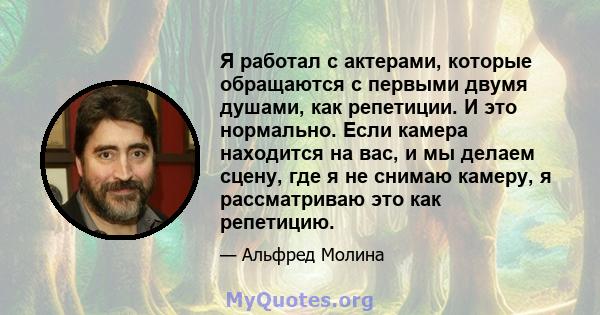 Я работал с актерами, которые обращаются с первыми двумя душами, как репетиции. И это нормально. Если камера находится на вас, и мы делаем сцену, где я не снимаю камеру, я рассматриваю это как репетицию.