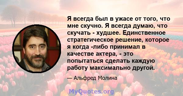 Я всегда был в ужасе от того, что мне скучно. Я всегда думаю, что скучать - худшее. Единственное стратегическое решение, которое я когда -либо принимал в качестве актера, - это попытаться сделать каждую работу