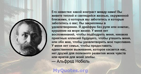 Его невестке: какой контраст между нами! Вы живете теплой и светящейся жизнью, окруженной близкими, о которых вы заботитесь и которые заботитесь о вас; Вы закреплены в удовлетворении. Я дрейфую без руля или компас,