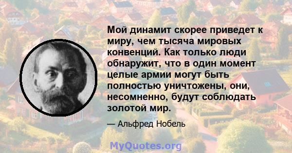 Мой динамит скорее приведет к миру, чем тысяча мировых конвенций. Как только люди обнаружит, что в один момент целые армии могут быть полностью уничтожены, они, несомненно, будут соблюдать золотой мир.