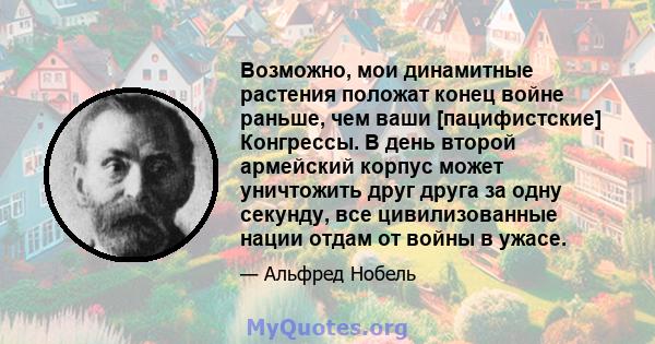 Возможно, мои динамитные растения положат конец войне раньше, чем ваши [пацифистские] Конгрессы. В день второй армейский корпус может уничтожить друг друга за одну секунду, все цивилизованные нации отдам от войны в