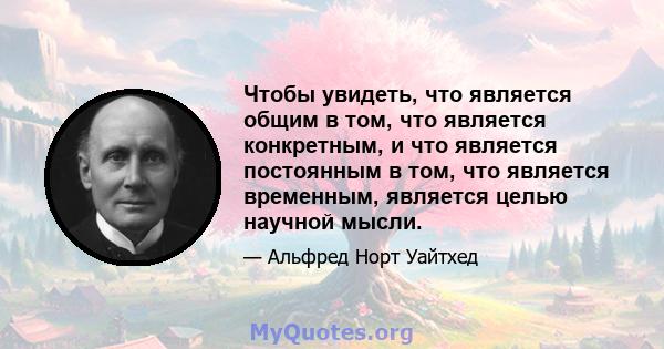 Чтобы увидеть, что является общим в том, что является конкретным, и что является постоянным в том, что является временным, является целью научной мысли.