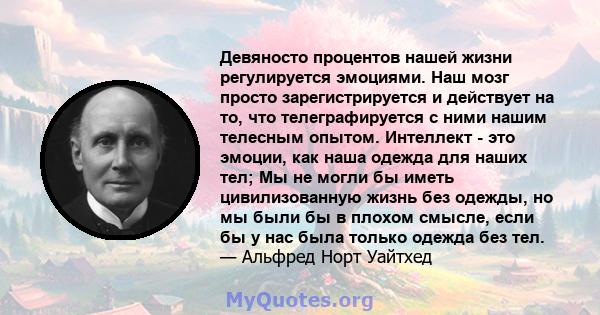 Девяносто процентов нашей жизни регулируется эмоциями. Наш мозг просто зарегистрируется и действует на то, что телеграфируется с ними нашим телесным опытом. Интеллект - это эмоции, как наша одежда для наших тел; Мы не