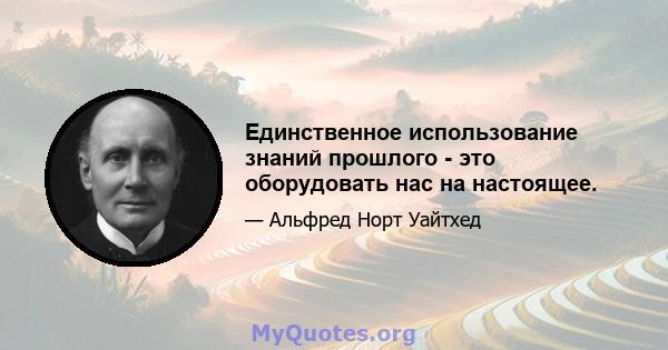 Единственное использование знаний прошлого - это оборудовать нас на настоящее.