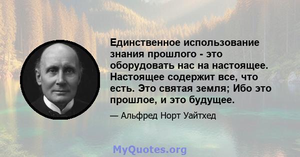 Единственное использование знания прошлого - это оборудовать нас на настоящее. Настоящее содержит все, что есть. Это святая земля; Ибо это прошлое, и это будущее.