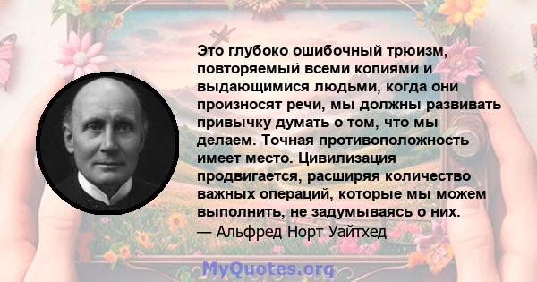 Это глубоко ошибочный трюизм, повторяемый всеми копиями и выдающимися людьми, когда они произносят речи, мы должны развивать привычку думать о том, что мы делаем. Точная противоположность имеет место. Цивилизация