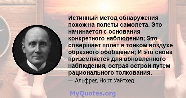 Истинный метод обнаружения похож на полеты самолета. Это начинается с основания конкретного наблюдения; Это совершает полет в тонком воздухе образного обобщения; И это снова приземляется для обновленного наблюдения,