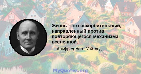 Жизнь - это оскорбительный, направленный против повторяющегося механизма вселенной.