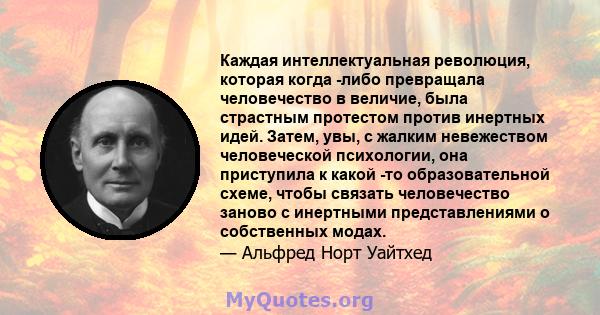 Каждая интеллектуальная революция, которая когда -либо превращала человечество в величие, была страстным протестом против инертных идей. Затем, увы, с жалким невежеством человеческой психологии, она приступила к какой