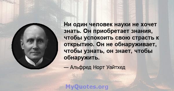 Ни один человек науки не хочет знать. Он приобретает знания, чтобы успокоить свою страсть к открытию. Он не обнаруживает, чтобы узнать, он знает, чтобы обнаружить.