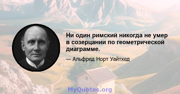 Ни один римский никогда не умер в созерцании по геометрической диаграмме.