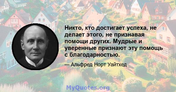 Никто, кто достигает успеха, не делает этого, не признавая помощи других. Мудрые и уверенные признают эту помощь с благодарностью.