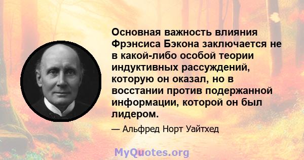 Основная важность влияния Фрэнсиса Бэкона заключается не в какой-либо особой теории индуктивных рассуждений, которую он оказал, но в восстании против подержанной информации, которой он был лидером.