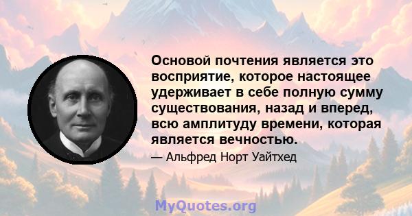 Основой почтения является это восприятие, которое настоящее удерживает в себе полную сумму существования, назад и вперед, всю амплитуду времени, которая является вечностью.