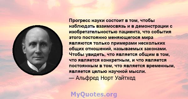 Прогресс науки состоит в том, чтобы наблюдать взаимосвязь и в демонстрации с изобретательностью пациента, что события этого постоянно меняющегося мира являются только примерами нескольких общих отношений, называемых