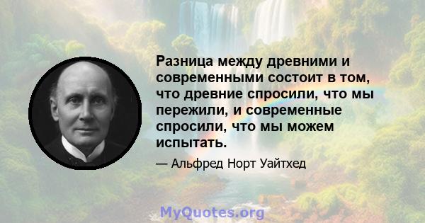 Разница между древними и современными состоит в том, что древние спросили, что мы пережили, и современные спросили, что мы можем испытать.