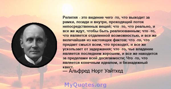 Религия - это видение чего -то, что выходит за рамки, позади и внутри, проходящий поток непосредственных вещей; что -то, что реально, и все же ждут, чтобы быть реализованным; что -то, что является отдаленной