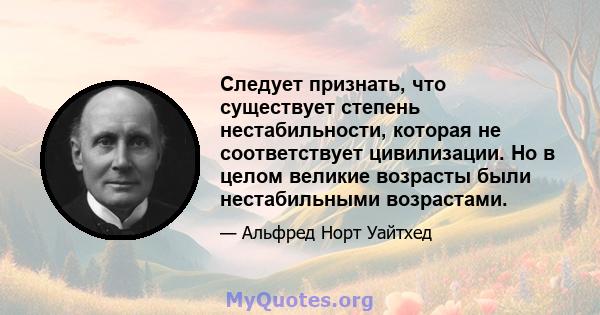 Следует признать, что существует степень нестабильности, которая не соответствует цивилизации. Но в целом великие возрасты были нестабильными возрастами.