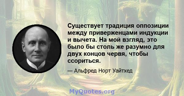 Существует традиция оппозиции между приверженцами индукции и вычета. На мой взгляд, это было бы столь же разумно для двух концов червя, чтобы ссориться.