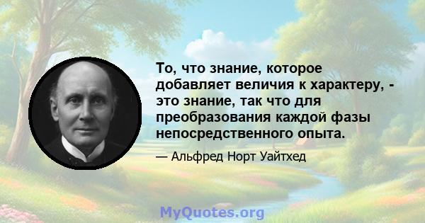 То, что знание, которое добавляет величия к характеру, - это знание, так что для преобразования каждой фазы непосредственного опыта.