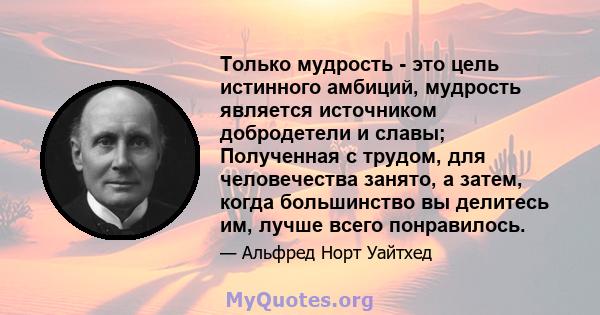 Только мудрость - это цель истинного амбиций, мудрость является источником добродетели и славы; Полученная с трудом, для человечества занято, а затем, когда большинство вы делитесь им, лучше всего понравилось.