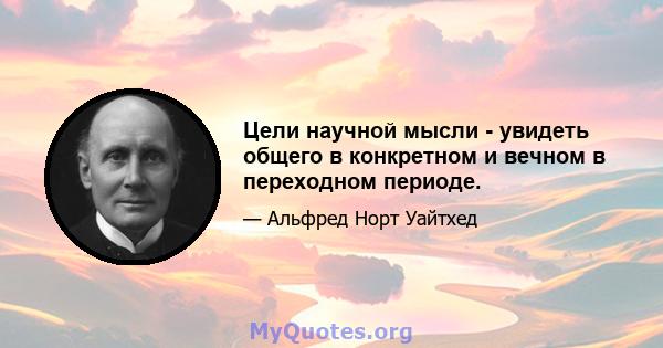 Цели научной мысли - увидеть общего в конкретном и вечном в переходном периоде.