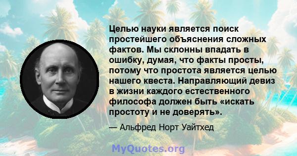 Целью науки является поиск простейшего объяснения сложных фактов. Мы склонны впадать в ошибку, думая, что факты просты, потому что простота является целью нашего квеста. Направляющий девиз в жизни каждого естественного