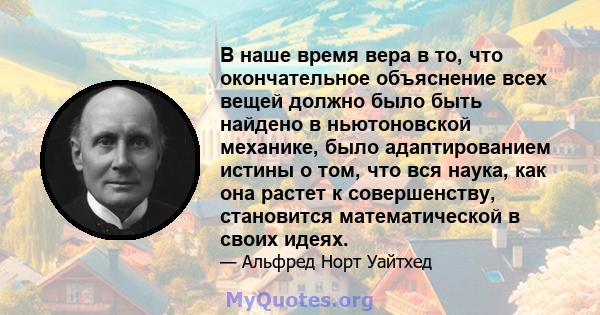 В наше время вера в то, что окончательное объяснение всех вещей должно было быть найдено в ньютоновской механике, было адаптированием истины о том, что вся наука, как она растет к совершенству, становится математической 