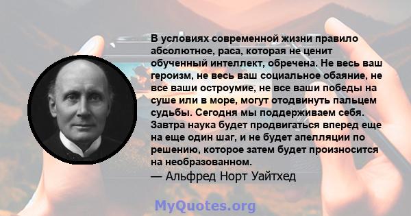 В условиях современной жизни правило абсолютное, раса, которая не ценит обученный интеллект, обречена. Не весь ваш героизм, не весь ваш социальное обаяние, не все ваши остроумие, не все ваши победы на суше или в море,