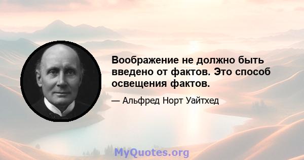 Воображение не должно быть введено от фактов. Это способ освещения фактов.