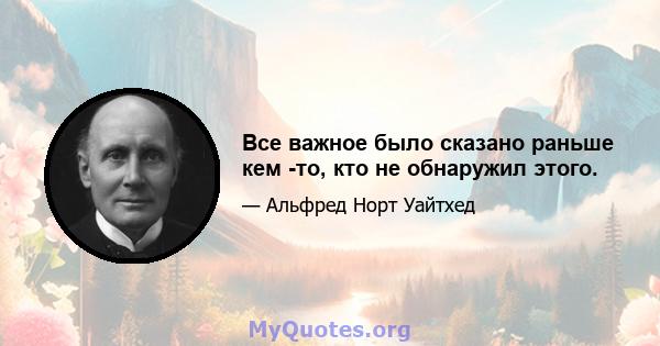 Все важное было сказано раньше кем -то, кто не обнаружил этого.