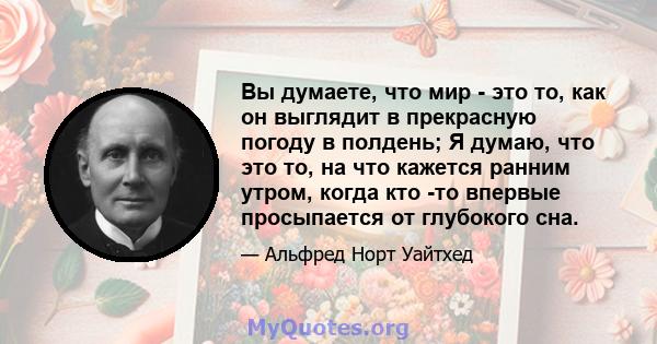 Вы думаете, что мир - это то, как он выглядит в прекрасную погоду в полдень; Я думаю, что это то, на что кажется ранним утром, когда кто -то впервые просыпается от глубокого сна.