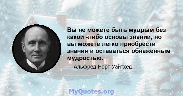 Вы не можете быть мудрым без какой -либо основы знаний, но вы можете легко приобрести знания и оставаться обнаженным мудростью.