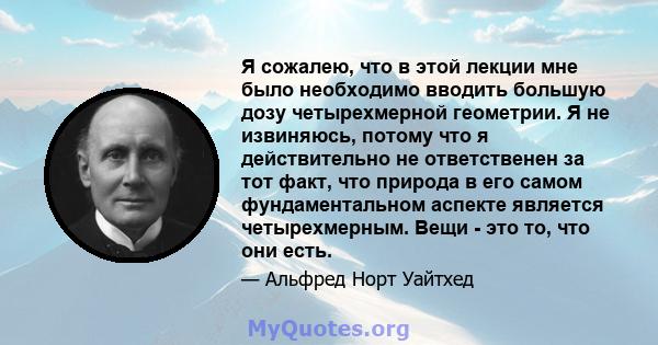 Я сожалею, что в этой лекции мне было необходимо вводить большую дозу четырехмерной геометрии. Я не извиняюсь, потому что я действительно не ответственен за тот факт, что природа в его самом фундаментальном аспекте